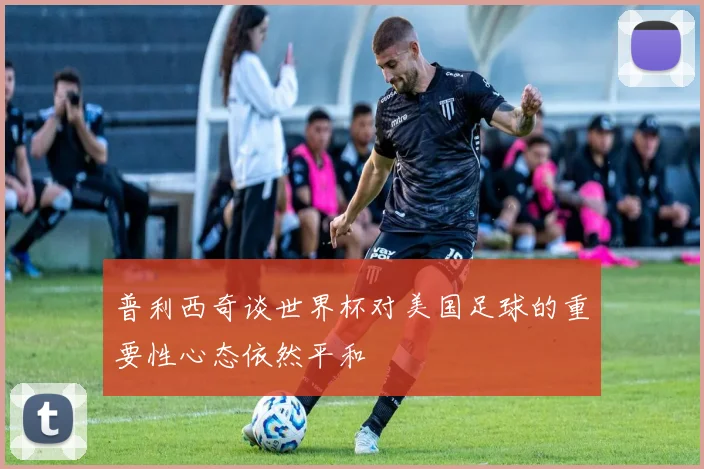普利西奇谈世界杯对美国足球的重要性心态依然平和