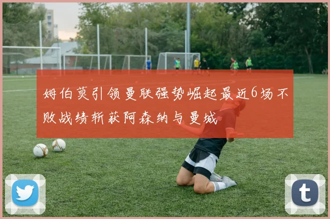 姆伯莫引领曼联强势崛起最近6场不败战绩斩获阿森纳与曼城
