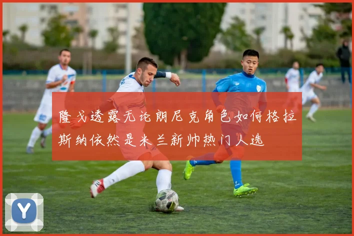 隆戈透露无论朗尼克角色如何格拉斯纳依然是米兰新帅热门人选
