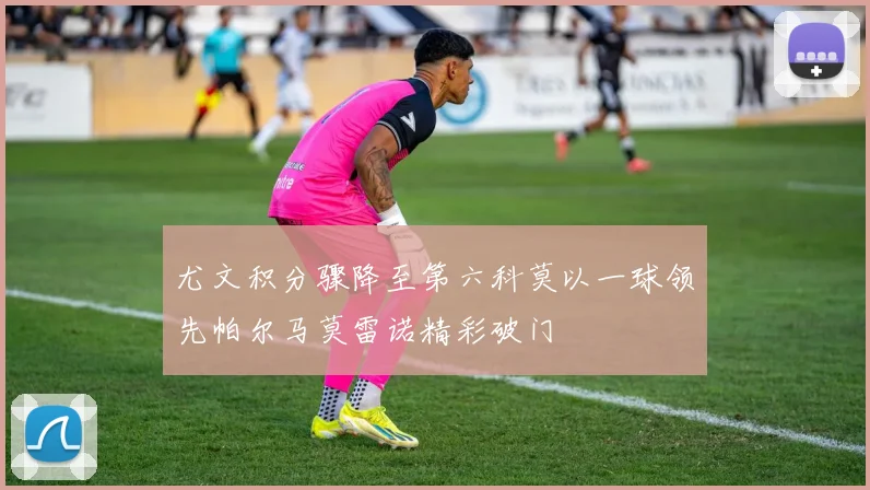 尤文积分骤降至第六科莫以一球领先帕尔马莫雷诺精彩破门