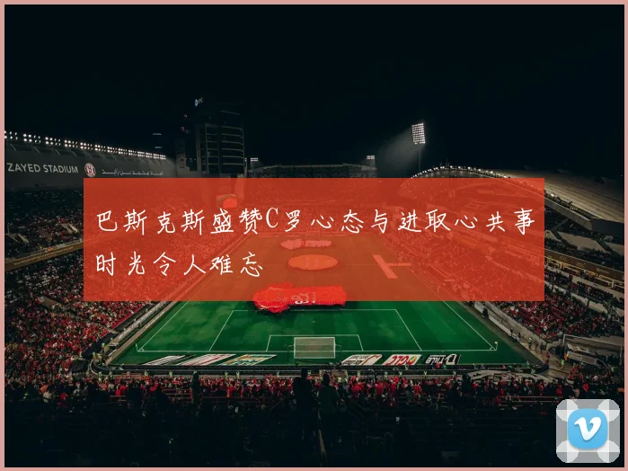巴斯克斯盛赞C罗心态与进取心共事时光令人难忘