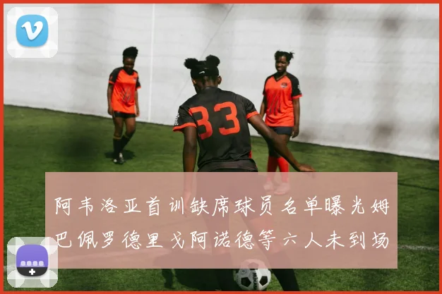 阿韦洛亚首训缺席球员名单曝光姆巴佩罗德里戈阿诺德等六人未到场