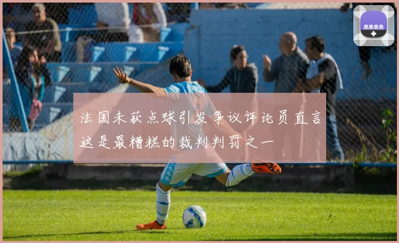 法国未获点球引发争议评论员直言这是最糟糕的裁判判罚之一