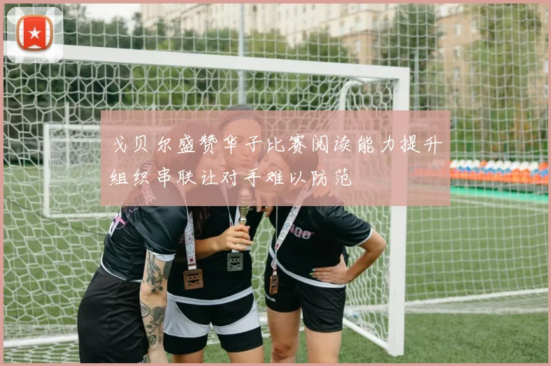 戈贝尔盛赞华子比赛阅读能力提升组织串联让对手难以防范