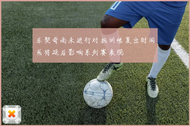 东契奇尚未进行对抗训练复出时间或将延后影响系列赛表现