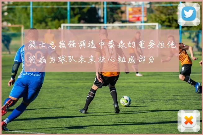 骑士总裁强调选中泰森的重要性他将成为球队未来核心组成部分