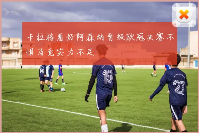 卡拉格看好阿森纳晋级欧冠决赛不惧马竞实力不足