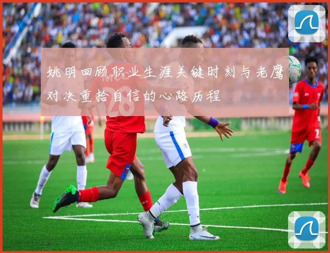 姚明回顾职业生涯关键时刻与老鹰对决重拾自信的心路历程