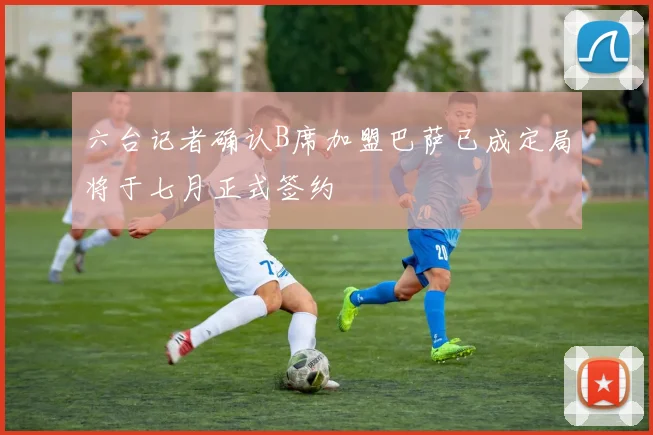 六台记者确认B席加盟巴萨已成定局将于七月正式签约