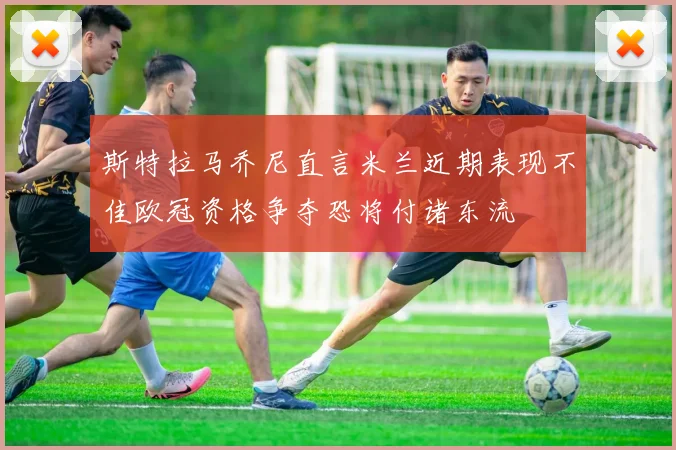 斯特拉马乔尼直言米兰近期表现不佳欧冠资格争夺恐将付诸东流