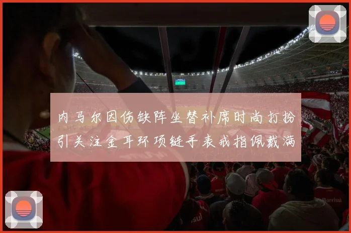 内马尔因伤缺阵坐替补席时尚打扮引关注金耳环项链手表戒指佩戴满身