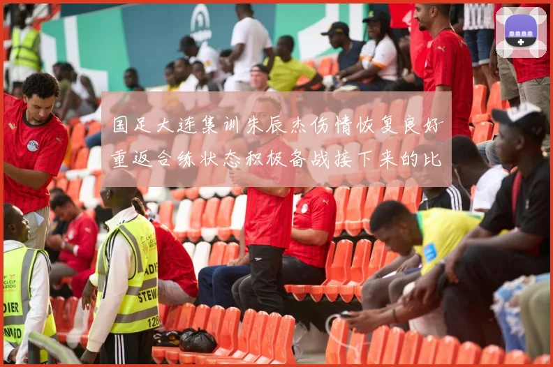 国足大连集训朱辰杰伤情恢复良好重返合练状态积极备战接下来的比赛
