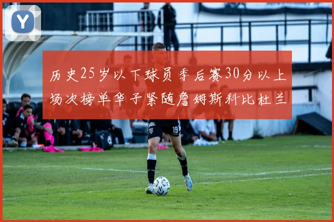 历史25岁以下球员季后赛30分以上场次榜单华子紧随詹姆斯科比杜兰特之后